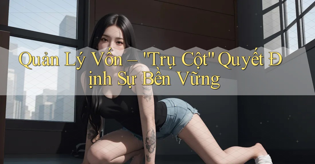 Quản Lý Vốn – “Trụ Cột” Quyết Định Sự Bền Vững Quản Lý Vốn – “Trụ Cột” Quyết Định Sự Bền Vững
