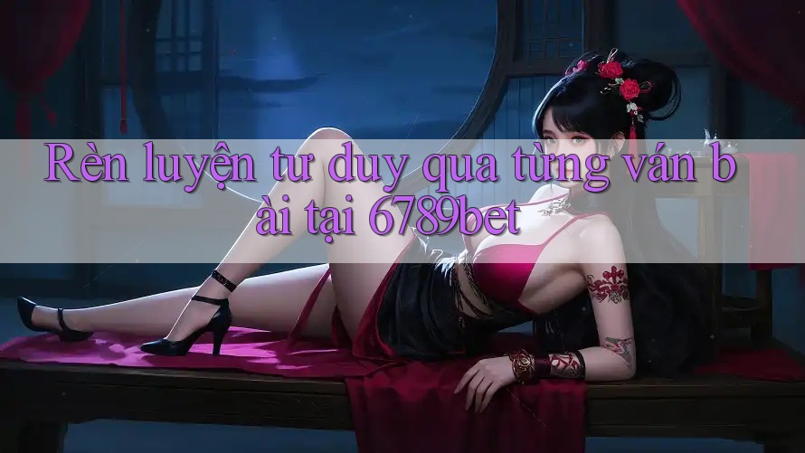 Rèn luyện tư duy qua từng ván bài tại 6789bet