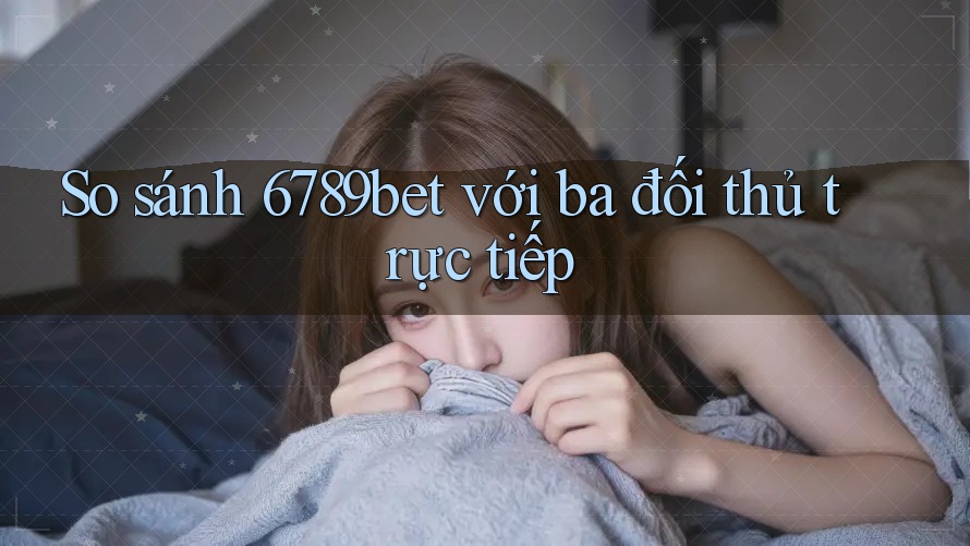 So sánh 6789bet với ba đối thủ trực tiếp