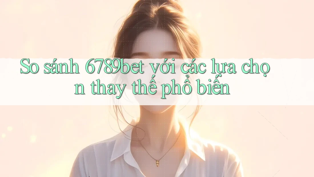 So sánh 6789bet với các lựa chọn thay thế phổ biến