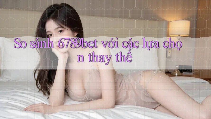 So sánh 6789bet với các lựa chọn thay thế