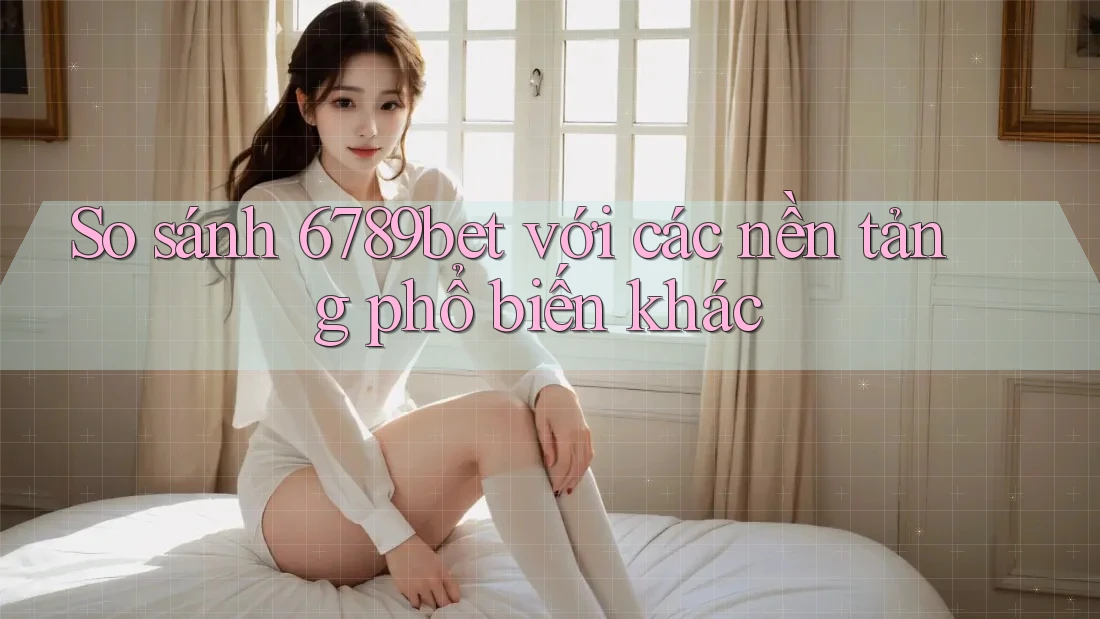 So sánh 6789bet với các nền tảng phổ biến khác