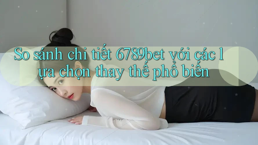 So sánh chi tiết 6789bet với các lựa chọn thay thế phổ biến