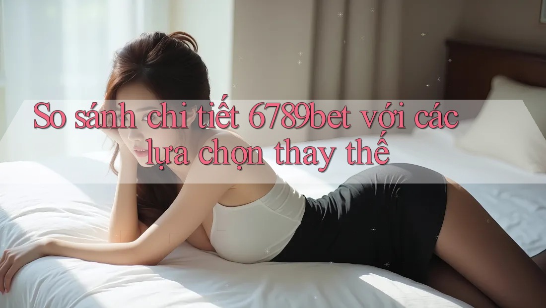 So sánh chi tiết 6789bet với các lựa chọn thay thế