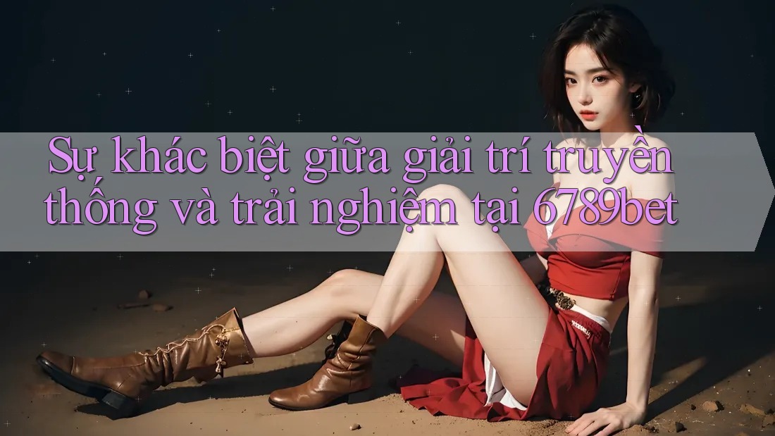 Sự khác biệt giữa giải trí truyền thống và trải nghiệm tại 6789bet