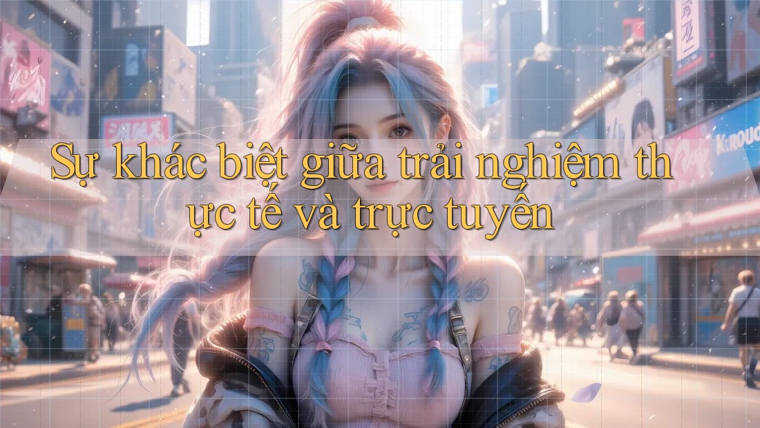 Sự khác biệt giữa trải nghiệm thực tế và trực tuyến
