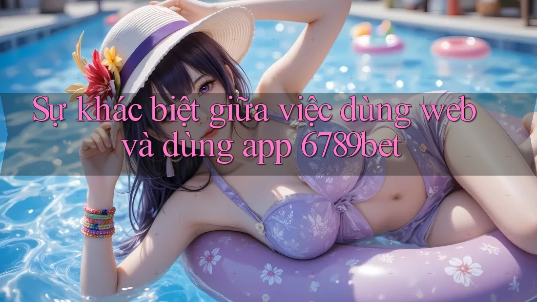 Sự khác biệt giữa việc dùng web và dùng app 6789bet Sự khác biệt giữa việc dùng web và dùng app 6789bet