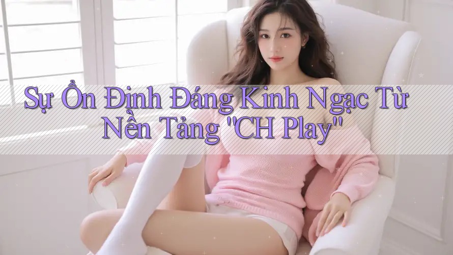 Sự Ổn Định Đáng Kinh Ngạc Từ Nền Tảng “CH Play”