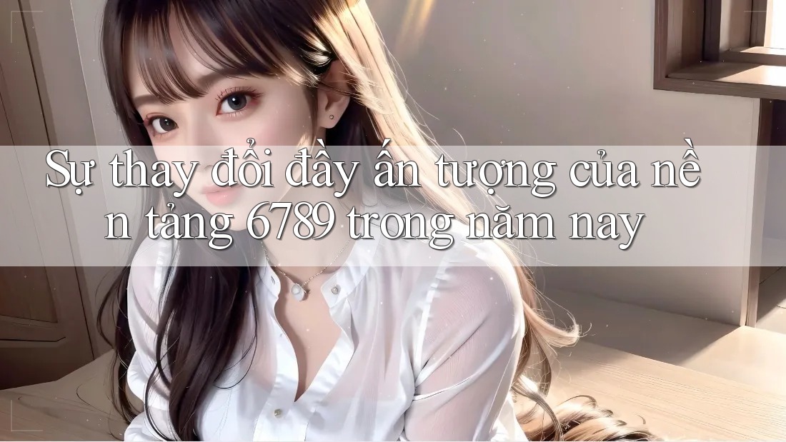 Sự thay đổi đầy ấn tượng của nền tảng 6789 trong năm nay Sự thay đổi đầy ấn tượng của nền tảng 6789 trong năm nay