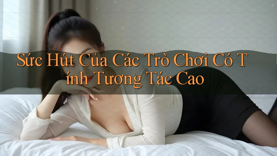 Sức Hút Của Các Trò Chơi Có Tính Tương Tác Cao