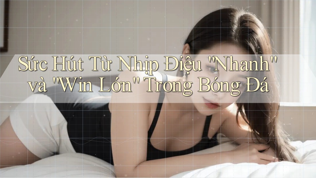 Sức Hút Từ Nhịp Điệu “Nhanh” và “Win Lớn” Trong Bóng Đá