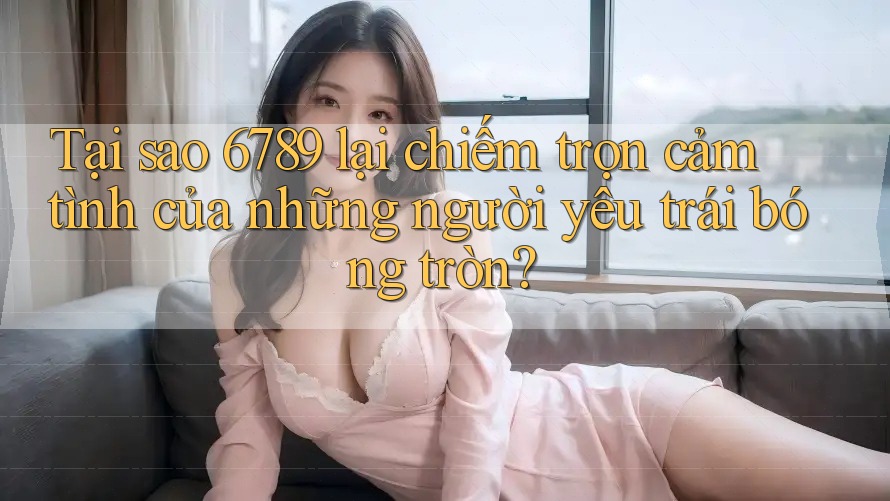 Tại sao 6789 lại chiếm trọn cảm tình của những người yêu trái bóng tròn?