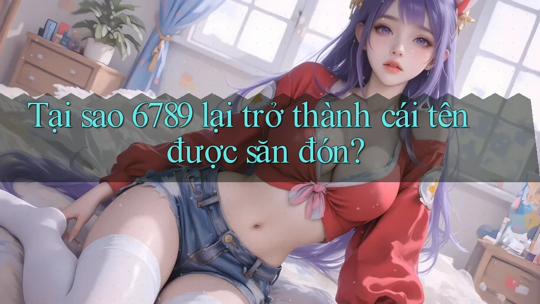 Tại sao 6789 lại trở thành cái tên được săn đón?