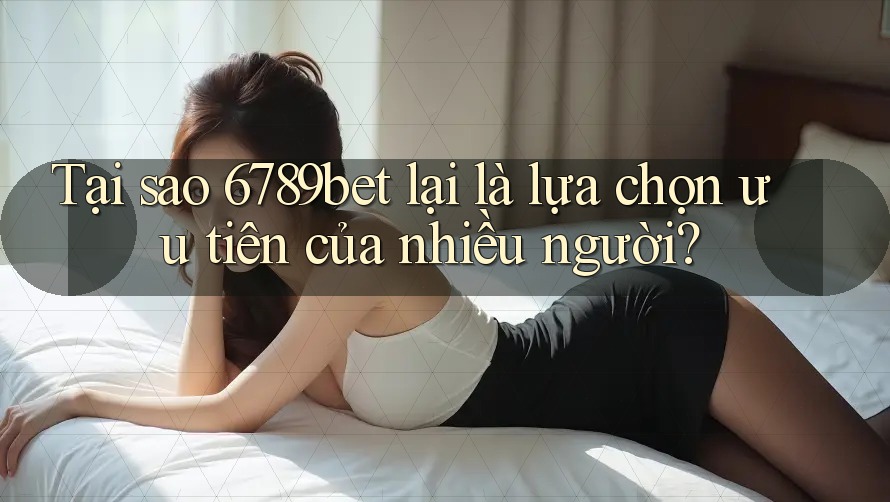 Tại sao 6789bet lại là lựa chọn ưu tiên của nhiều người?