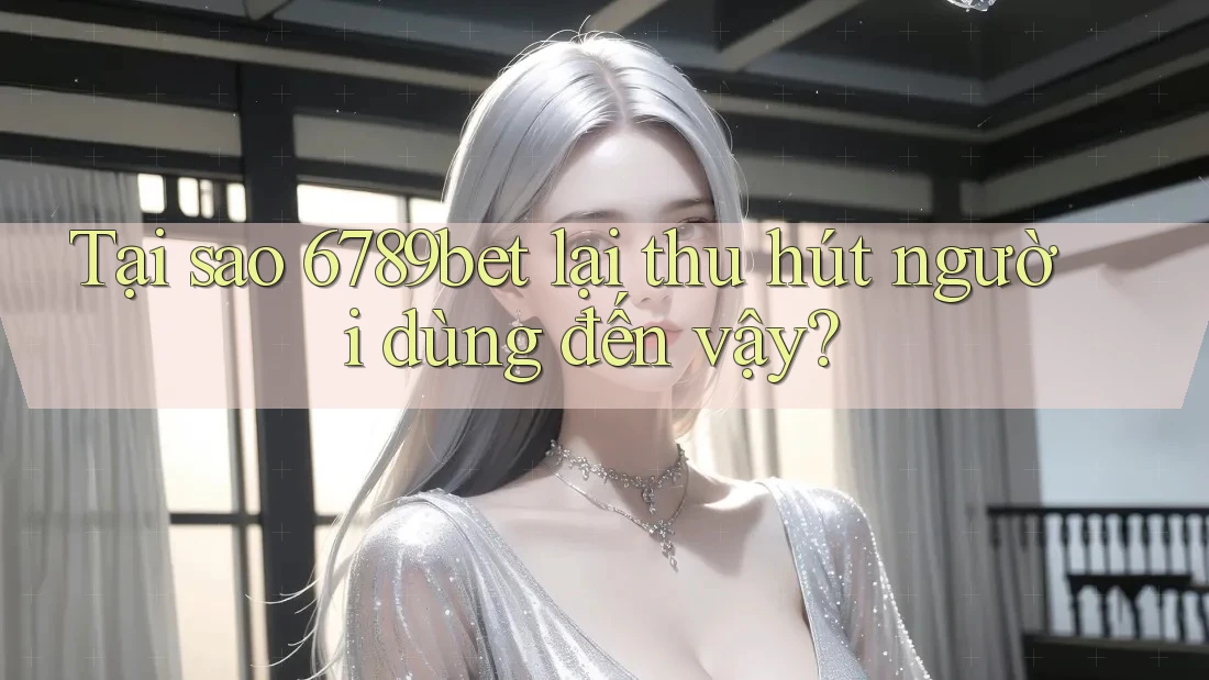 Tại sao 6789bet lại thu hút người dùng đến vậy?
