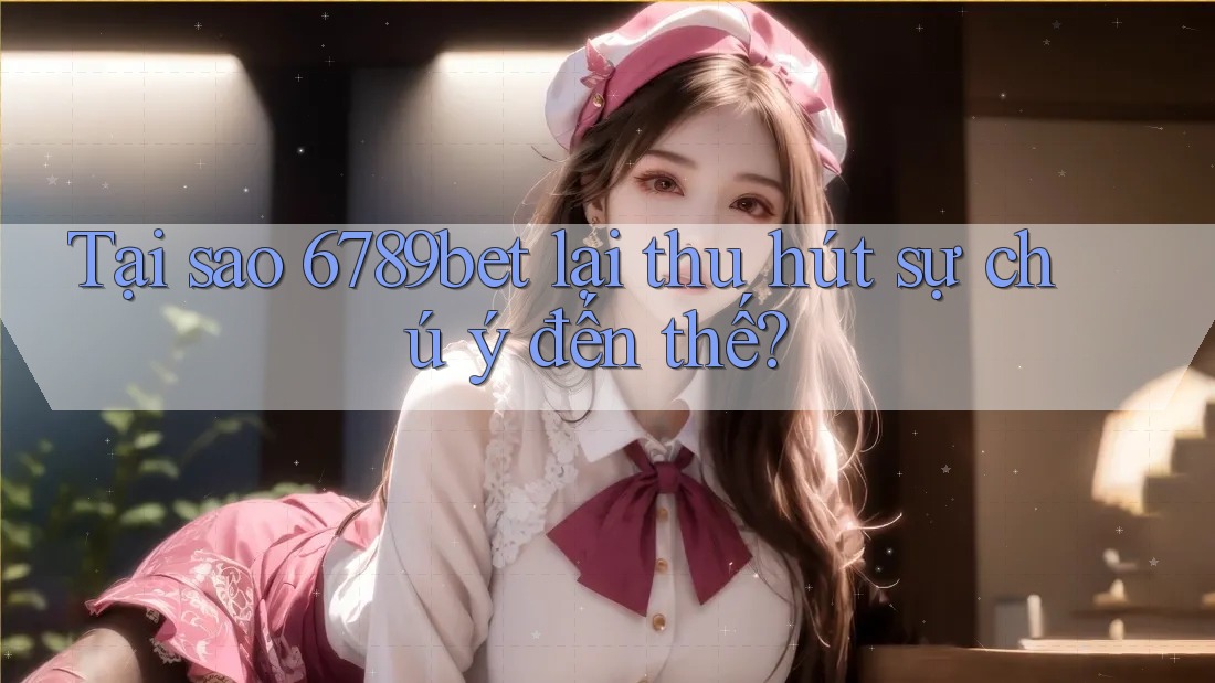 Tại sao 6789bet lại thu hút sự chú ý đến thế?
