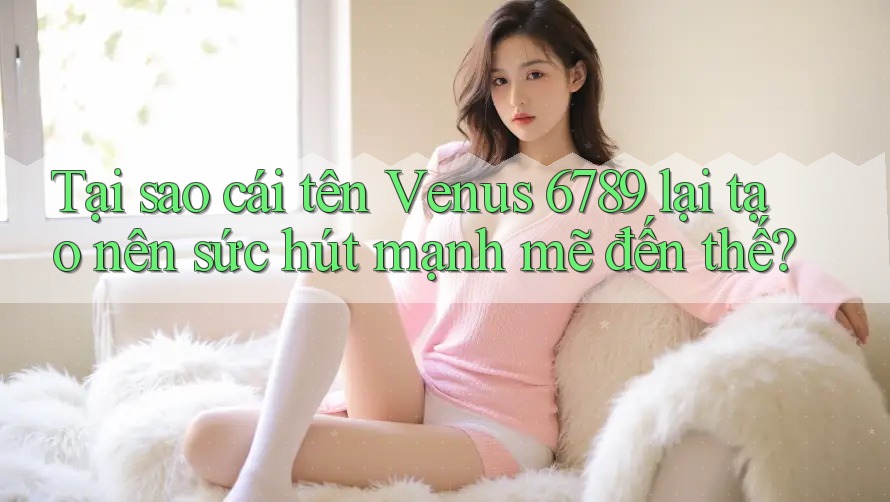 Tại sao cái tên Venus 6789 lại tạo nên sức hút mạnh mẽ đến thế?