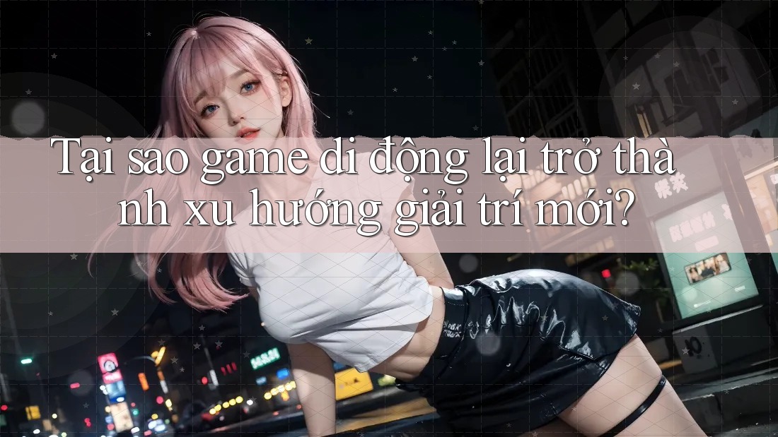 Tại sao game di động lại trở thành xu hướng giải trí mới?