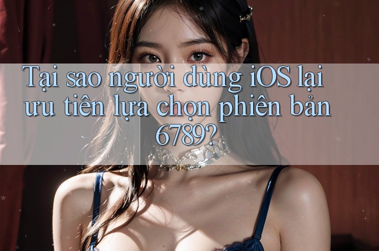 Tại sao người dùng iOS lại ưu tiên lựa chọn phiên bản 6789?