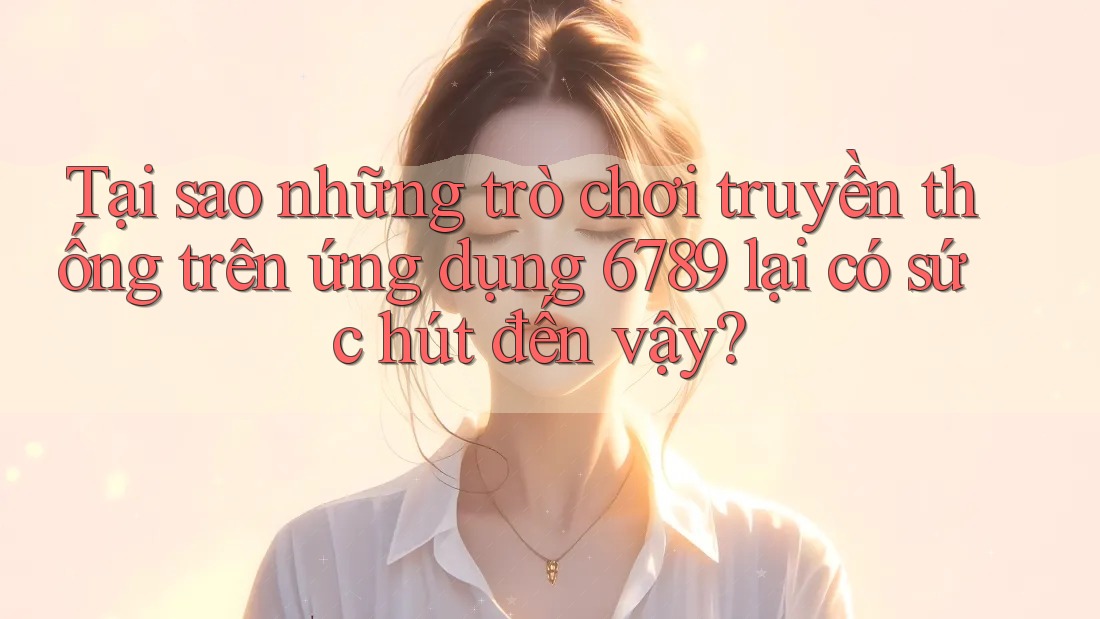 Tại sao những trò chơi truyền thống trên ứng dụng 6789 lại có sức hút đến vậy?
