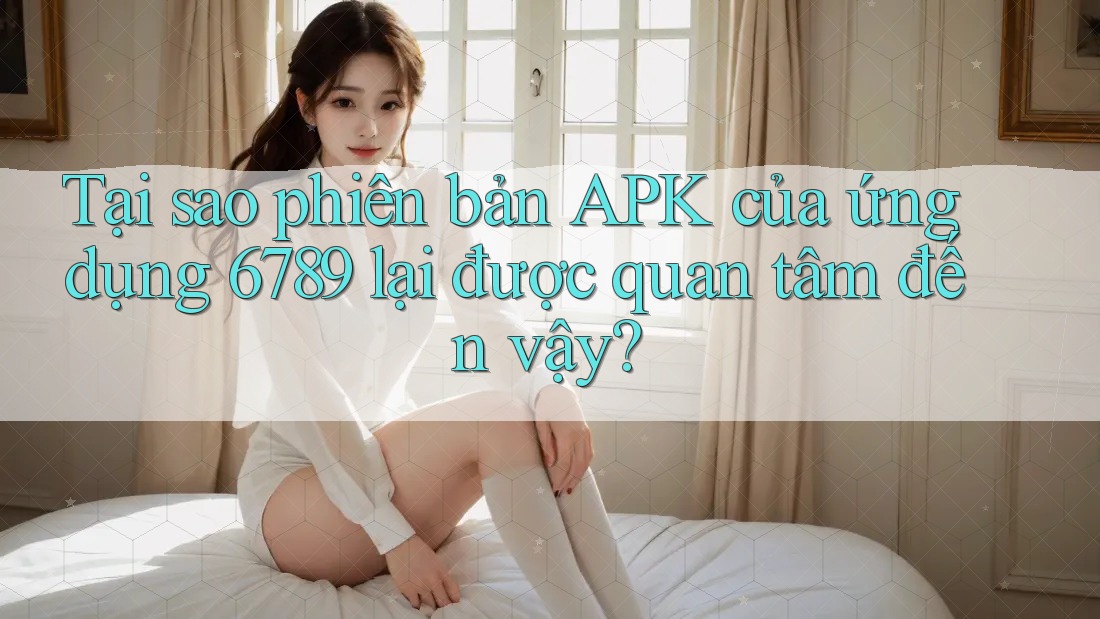 Tại sao phiên bản APK của ứng dụng 6789 lại được quan tâm đến vậy?
