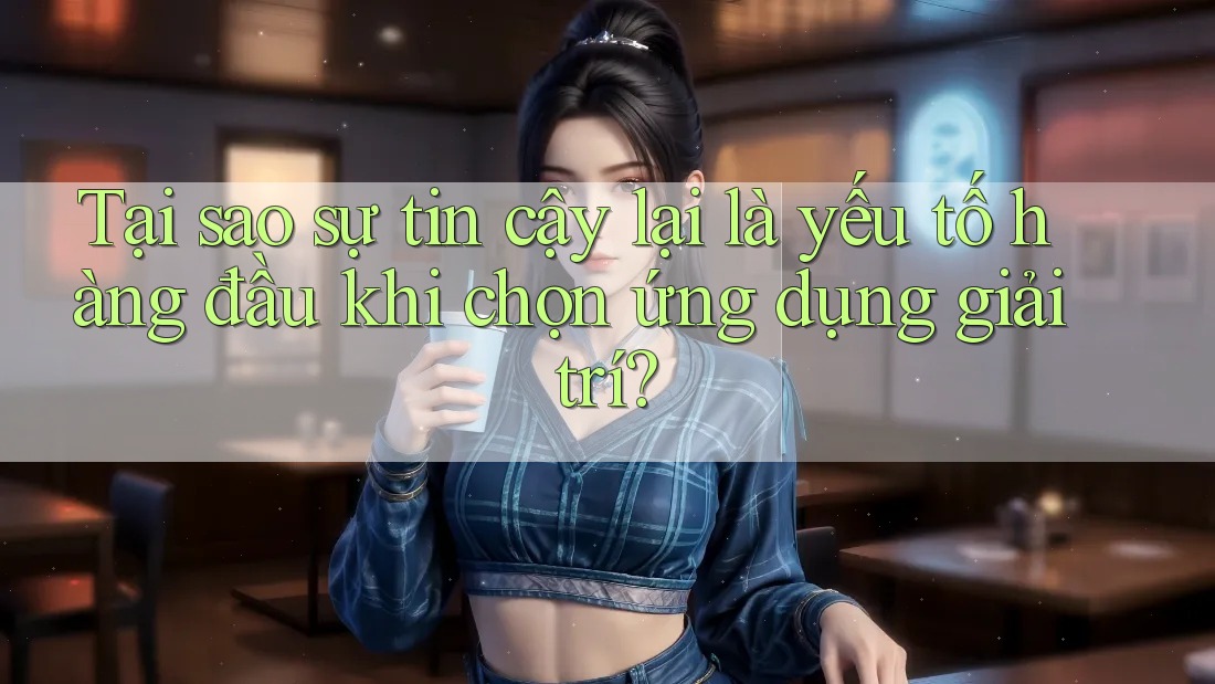Tại sao sự tin cậy lại là yếu tố hàng đầu khi chọn ứng dụng giải trí?