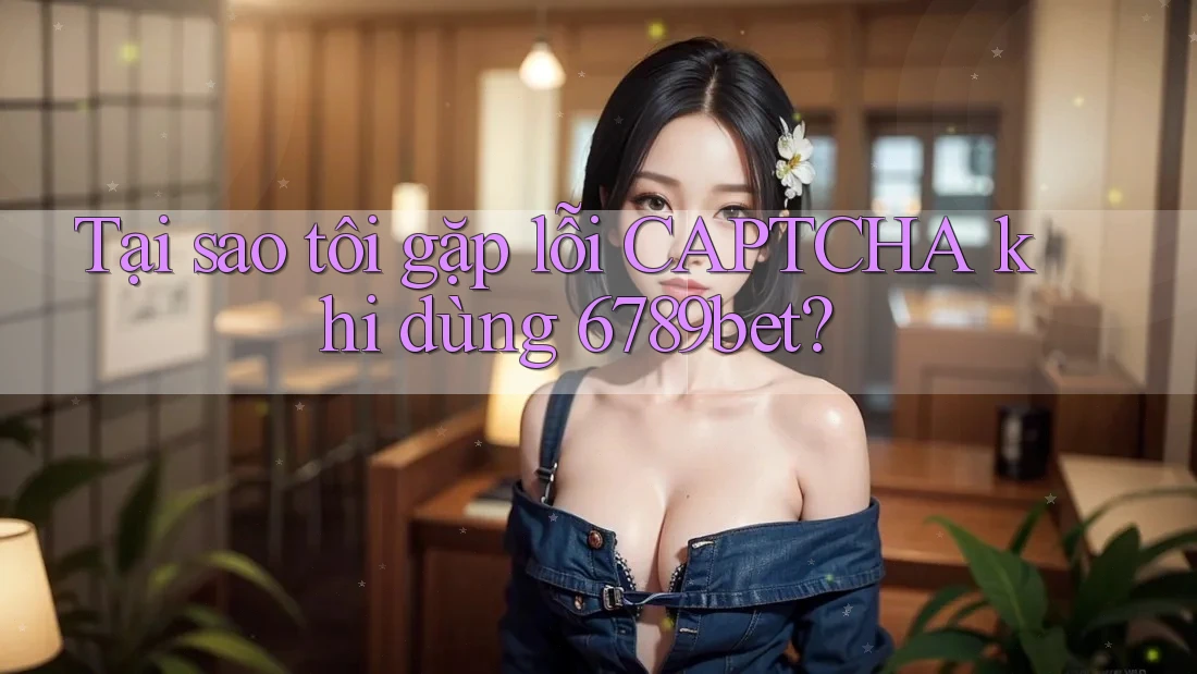 Tại sao tôi gặp lỗi CAPTCHA khi dùng 6789bet?