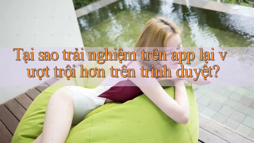 Tại sao trải nghiệm trên app lại vượt trội hơn trên trình duyệt?