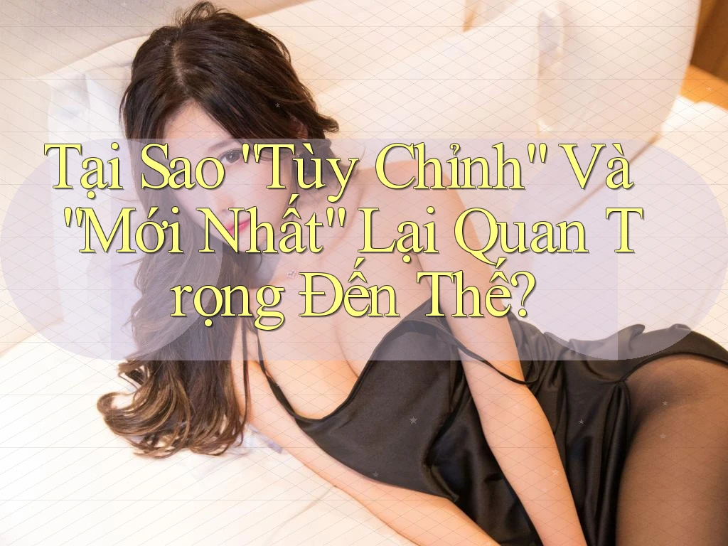 Tại Sao “Tùy Chỉnh” Và “Mới Nhất” Lại Quan Trọng Đến Thế?