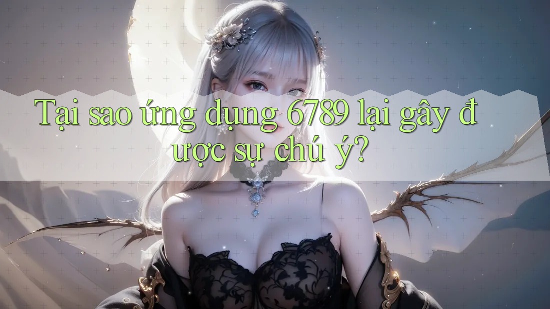 Tại sao ứng dụng 6789 lại gây được sự chú ý?