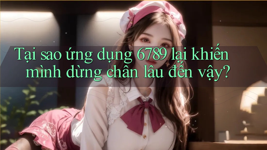 Tại sao ứng dụng 6789 lại khiến mình dừng chân lâu đến vậy?