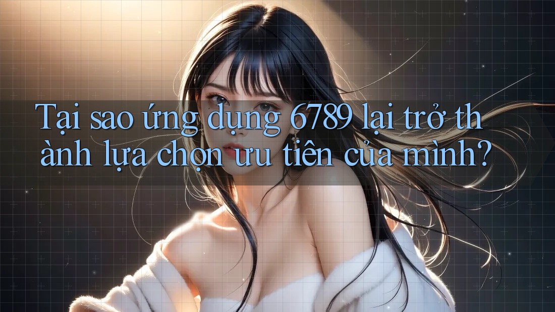 Tại sao ứng dụng 6789 lại trở thành lựa chọn ưu tiên của mình?