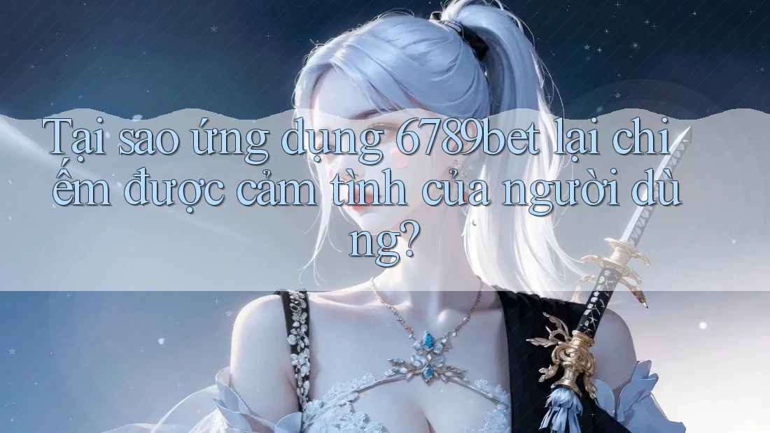 Tại sao ứng dụng 6789bet lại chiếm được cảm tình của người dùng?