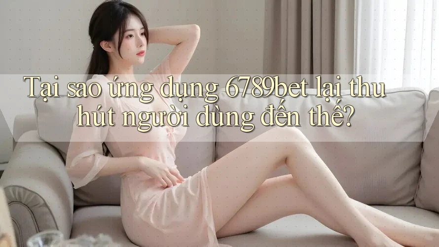 Tại sao ứng dụng 6789bet lại thu hút người dùng đến thế?