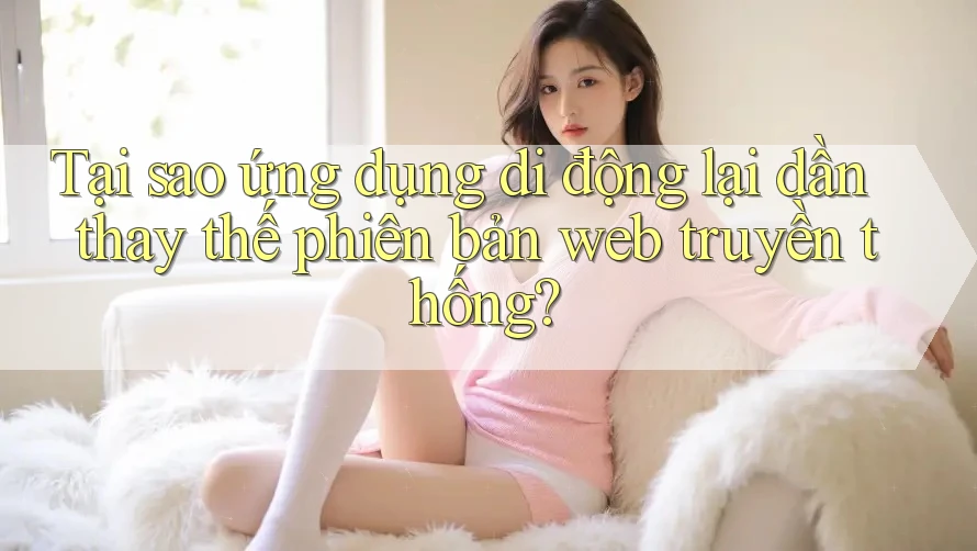 Tại sao ứng dụng di động lại dần thay thế phiên bản web truyền thống? Tại sao ứng dụng di động lại dần thay thế phiên bản web truyền thống?
