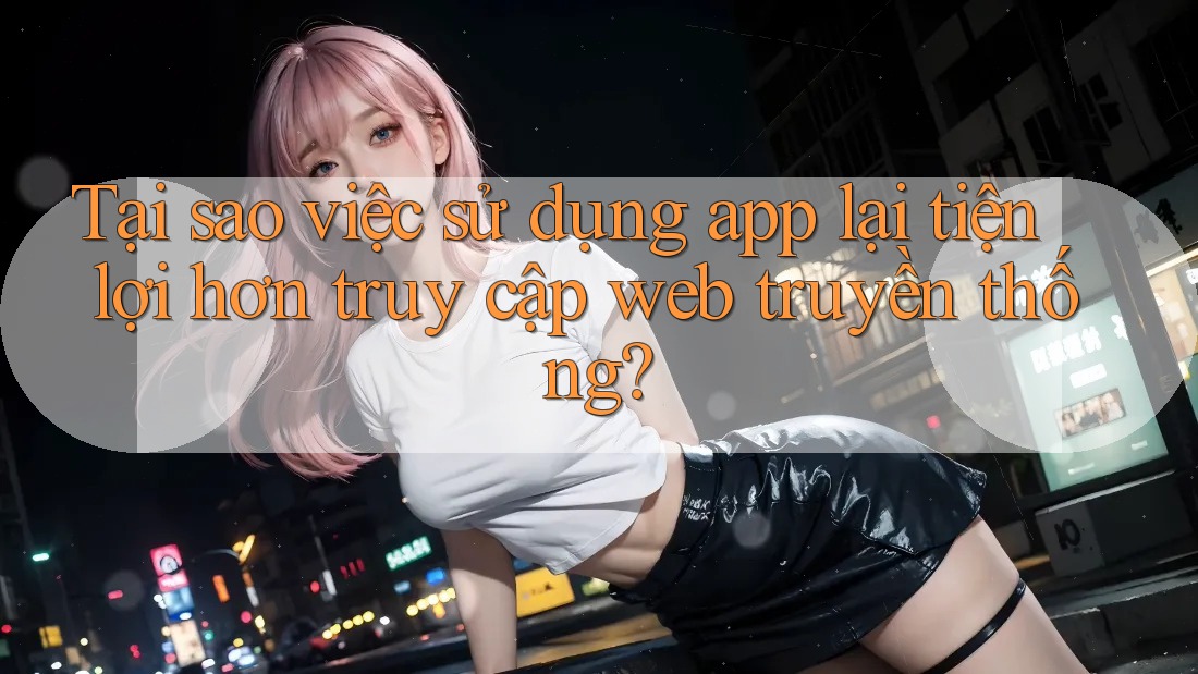 Tại sao việc sử dụng app lại tiện lợi hơn truy cập web truyền thống? Tại sao việc sử dụng app lại tiện lợi hơn truy cập web truyền thống?
