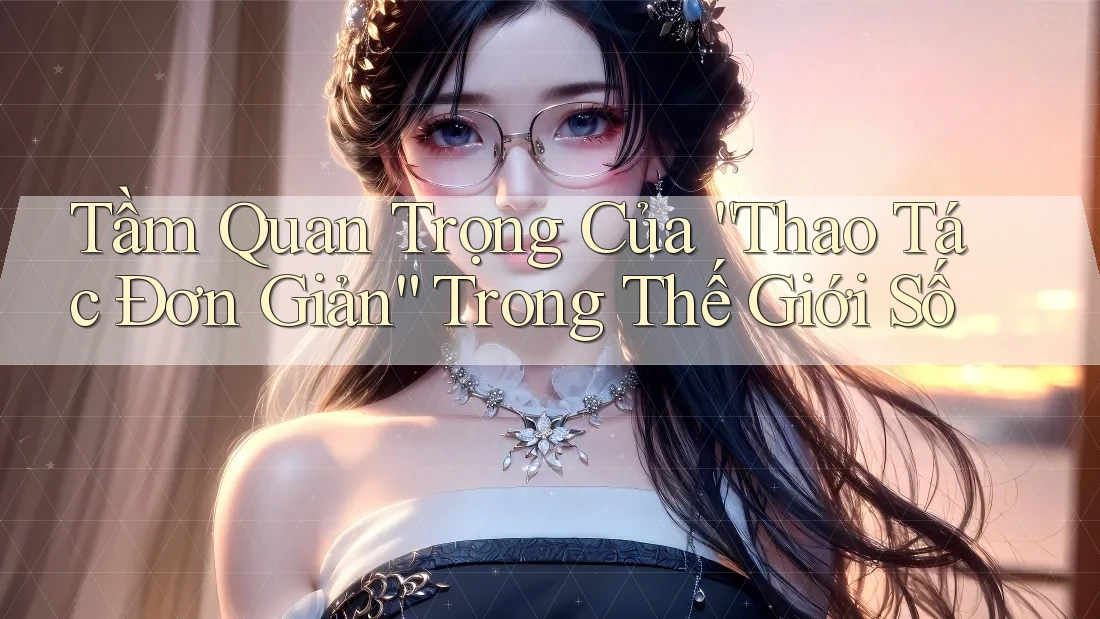 Tầm Quan Trọng Của “Thao Tác Đơn Giản” Trong Thế Giới Số