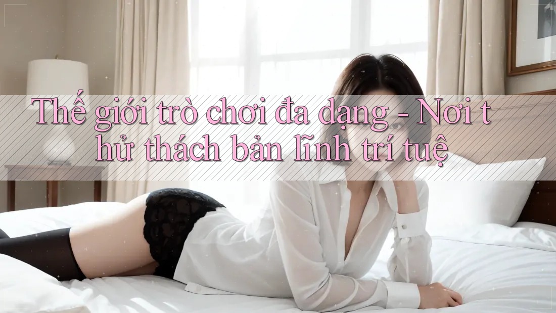 Thế giới trò chơi đa dạng - Nơi thử thách bản lĩnh trí tuệ