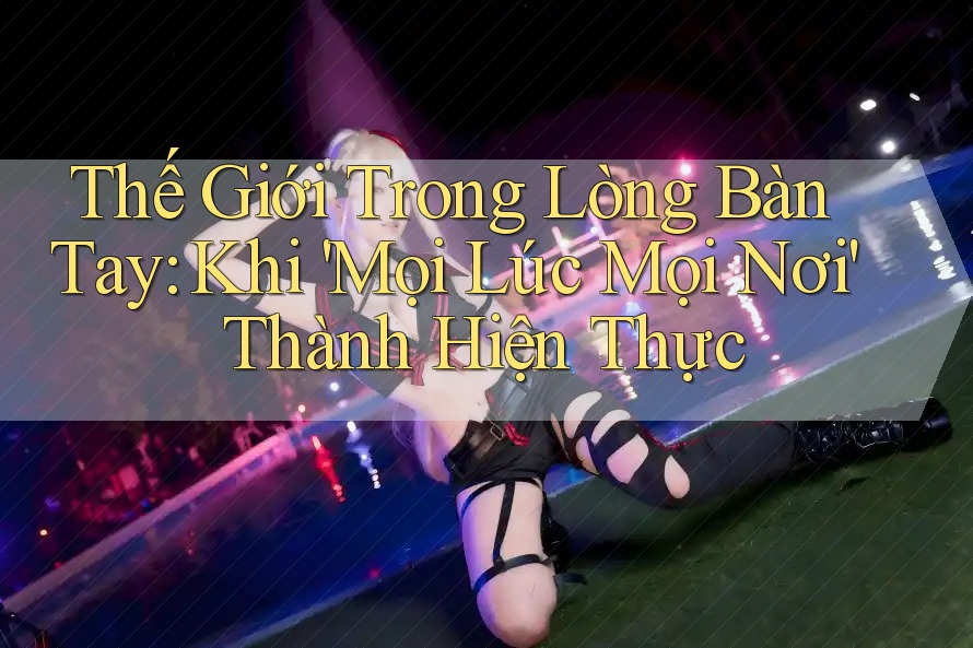 Thế Giới Trong Lòng Bàn Tay: Khi 'Mọi Lúc Mọi Nơi' Thành Hiện Thực