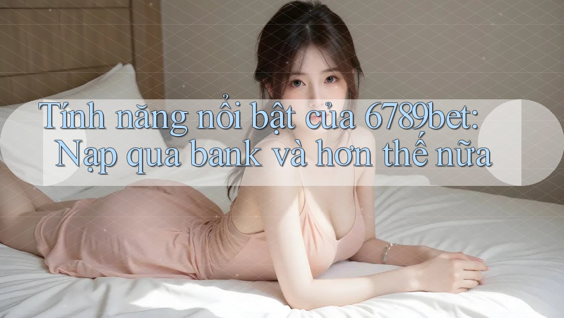 Tính năng nổi bật của 6789bet: Nạp qua bank và hơn thế nữa