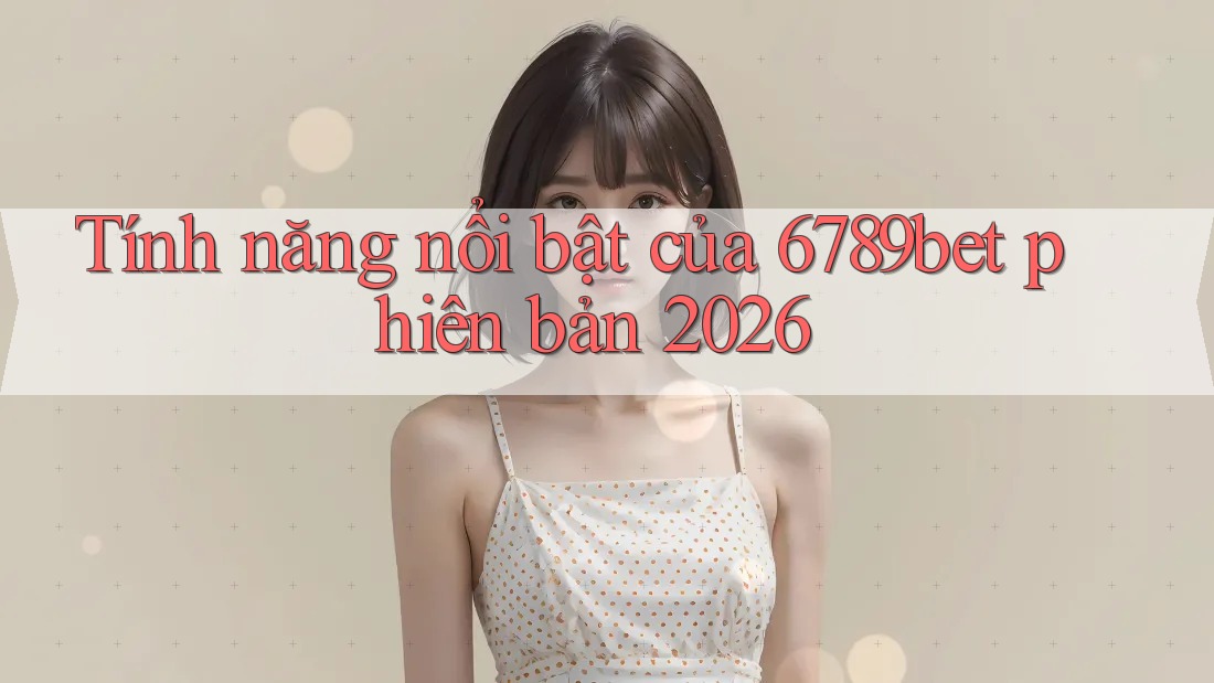 Tính năng nổi bật của 6789bet phiên bản 2026
