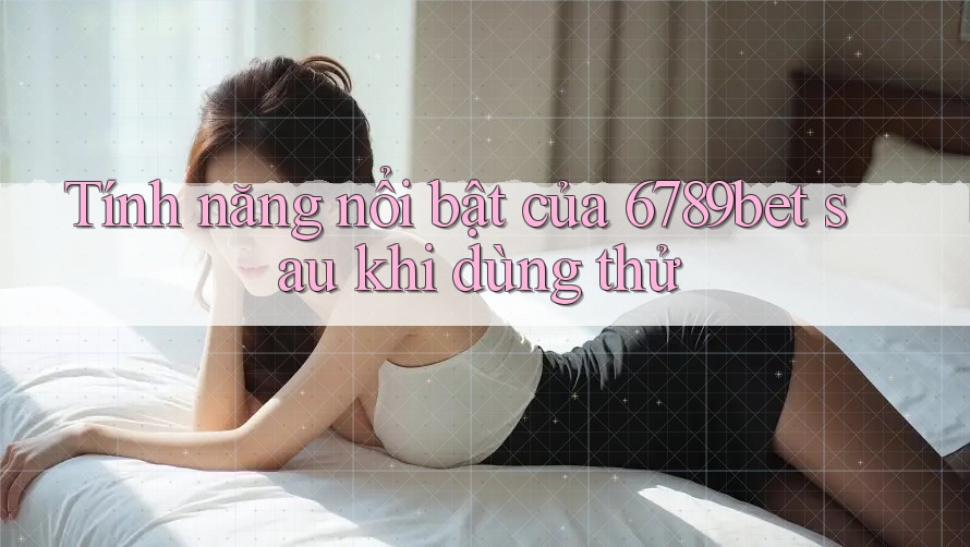 Tính năng nổi bật của 6789bet sau khi dùng thử Tính năng nổi bật của 6789bet sau khi dùng thử