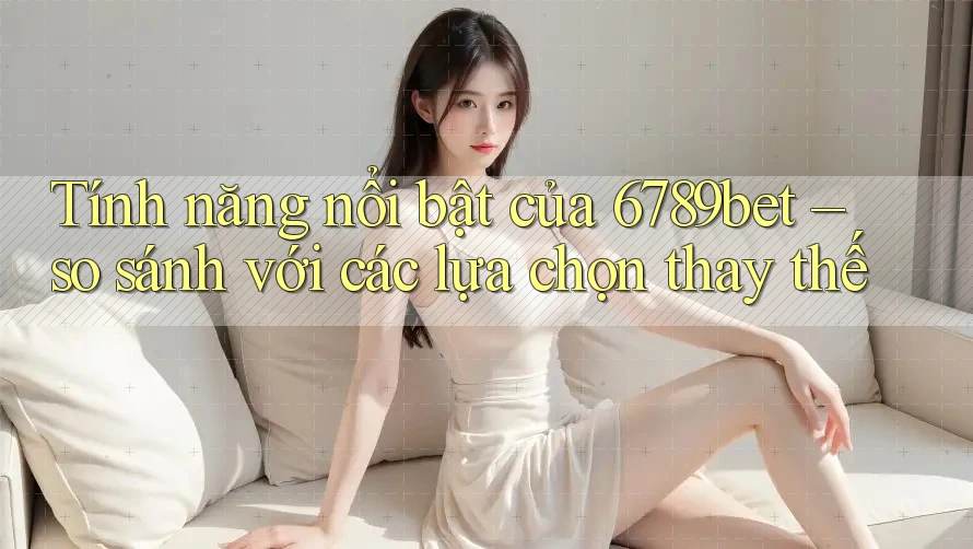 Tính năng nổi bật của 6789bet – so sánh với các lựa chọn thay thế