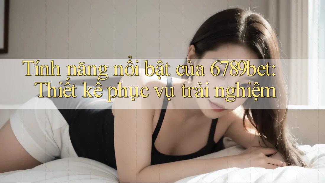 Tính năng nổi bật của 6789bet: Thiết kế phục vụ trải nghiệm