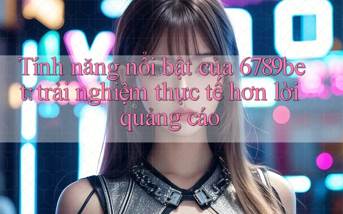 Tính năng nổi bật của 6789bet: trải nghiệm thực tế hơn lời quảng cáo