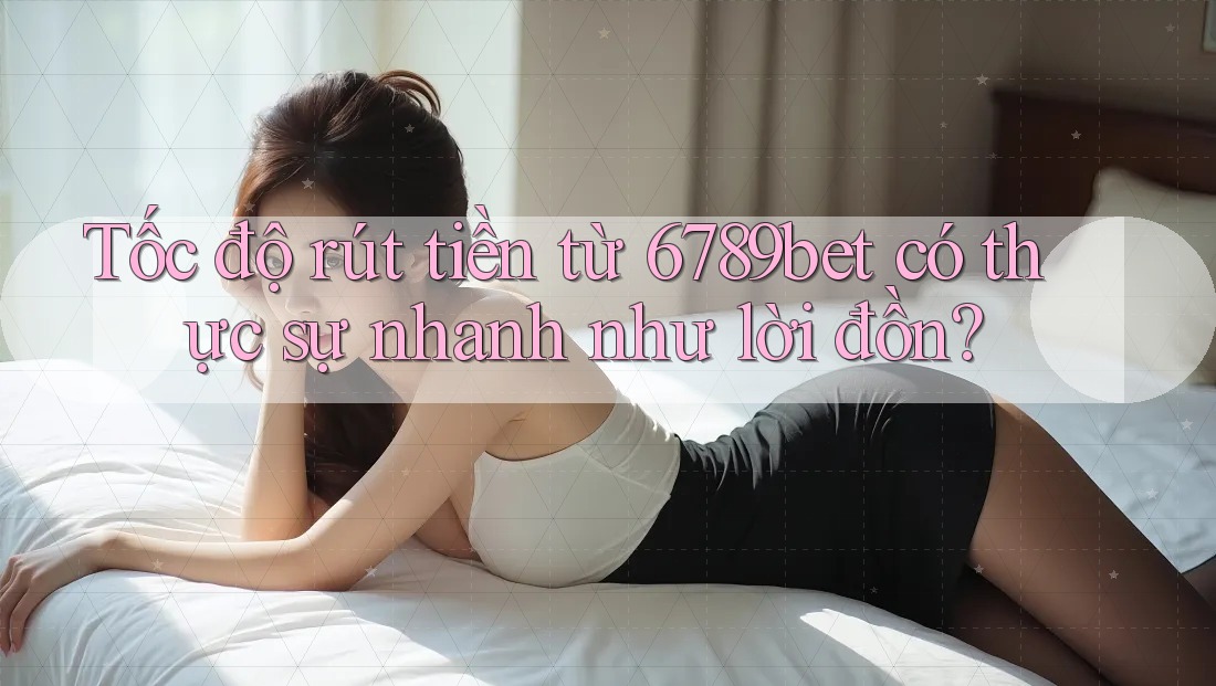 Tốc độ rút tiền từ 6789bet có thực sự nhanh như lời đồn?