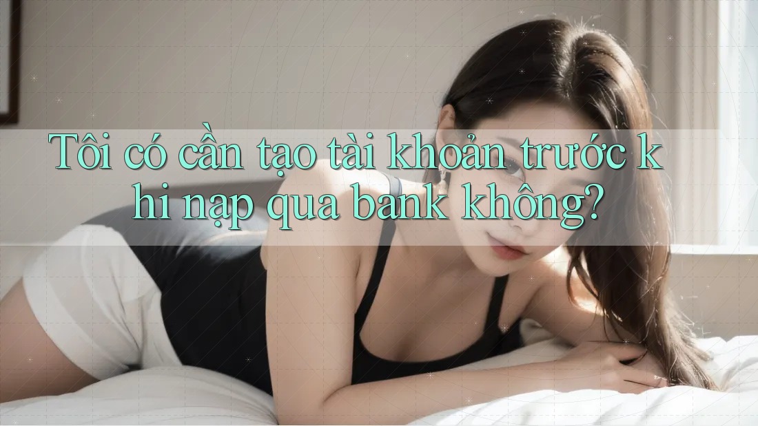 Tôi có cần tạo tài khoản trước khi nạp qua bank không?