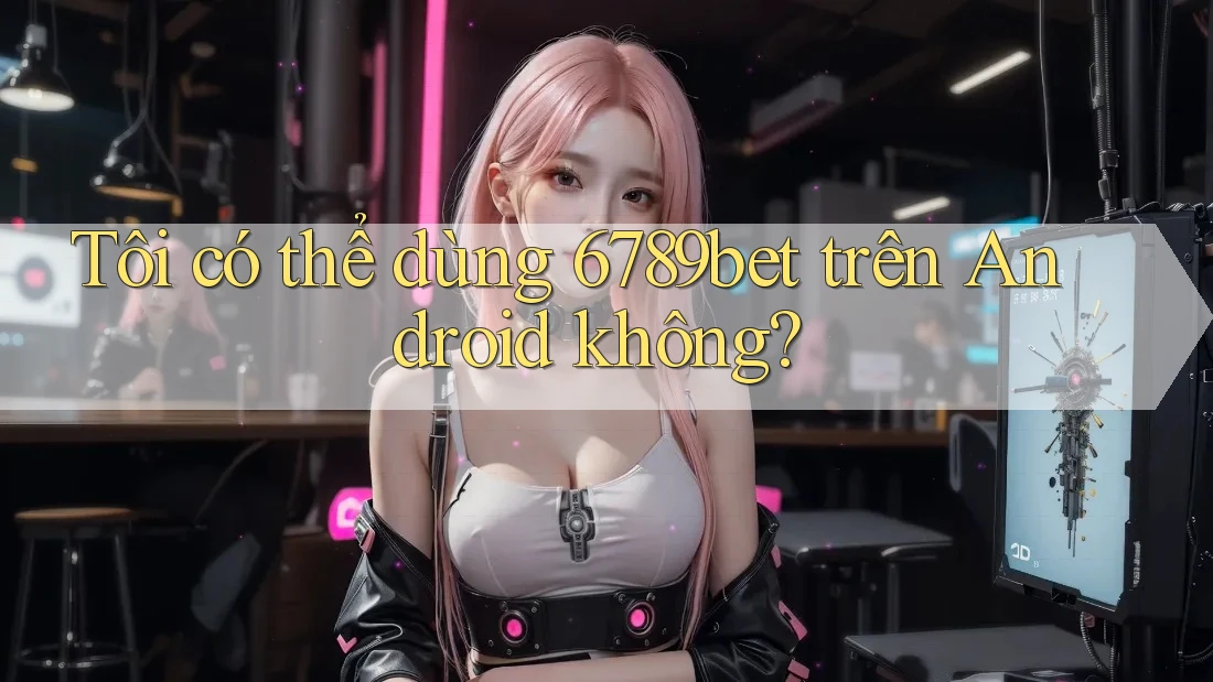 Tôi có thể dùng 6789bet trên Android không? Tôi có thể dùng 6789bet trên Android không?