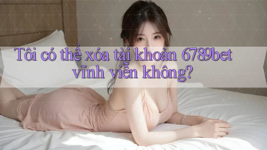 Tôi có thể xóa tài khoản 6789bet vĩnh viễn không?