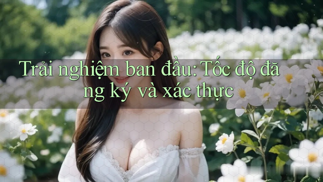 Trải nghiệm ban đầu: Tốc độ đăng ký và xác thực Trải nghiệm ban đầu: Tốc độ đăng ký và xác thực